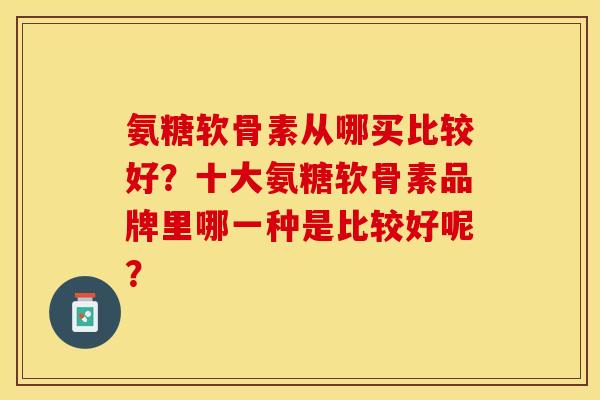 氨糖软骨素从哪买比较好？十大氨糖软骨素品牌里哪一种是比较好呢？