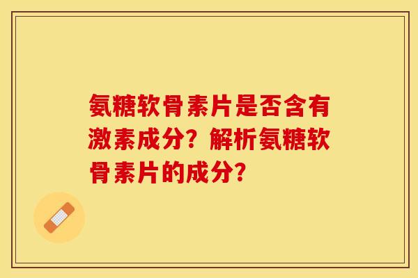 氨糖软骨素片是否含有激素成分？解析氨糖软骨素片的成分？-第1张图片-关节保镖