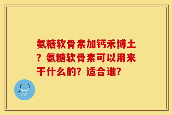 氨糖软骨素加钙禾博土？氨糖软骨素可以用来干什么的？适合谁？