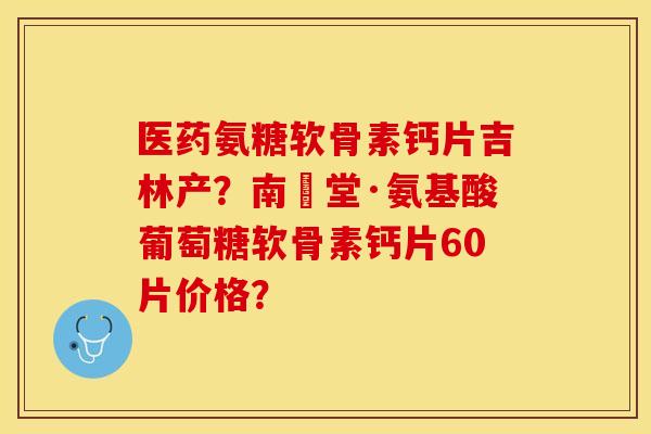 医药氨糖软骨素钙片吉林产？南雲堂·氨基酸葡萄糖软骨素钙片60片价格？