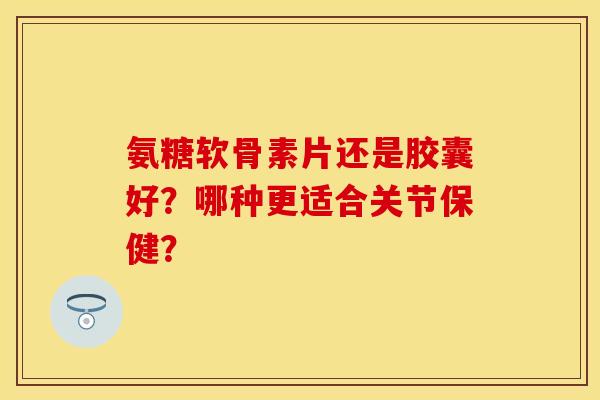 氨糖软骨素片还是胶囊好？哪种更适合关节保健？
