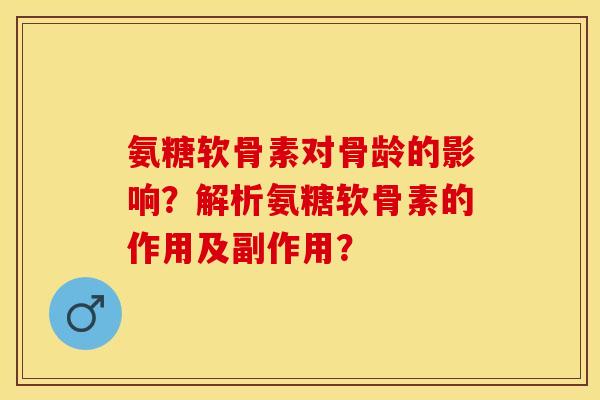 氨糖软骨素对骨龄的影响？解析氨糖软骨素的作用及副作用？