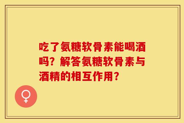 吃了氨糖软骨素能喝酒吗？解答氨糖软骨素与酒精的相互作用？