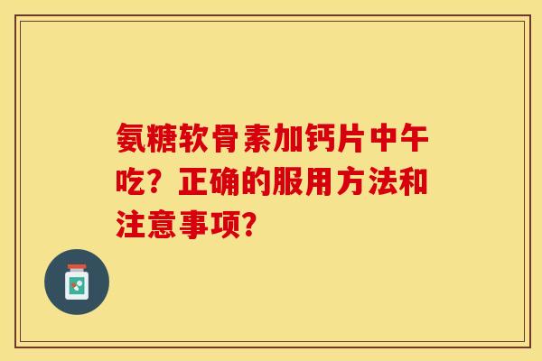 氨糖软骨素加钙片中午吃？正确的服用方法和注意事项？