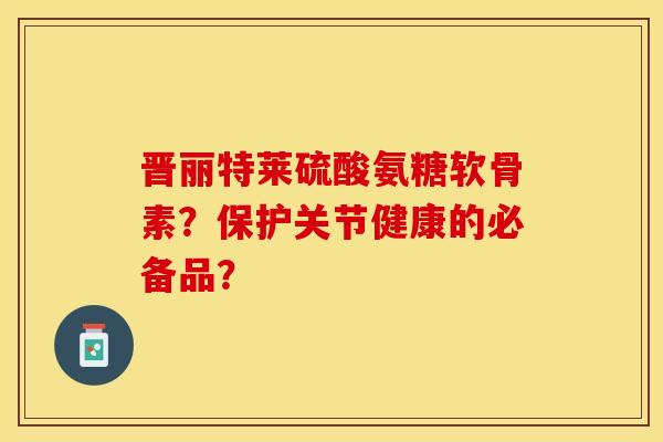 晋丽特莱硫酸氨糖软骨素？保护关节健康的必备品？