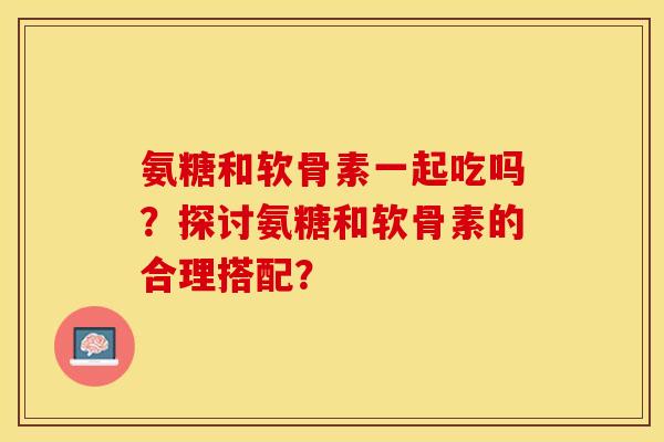 氨糖和软骨素一起吃吗？探讨氨糖和软骨素的合理搭配？