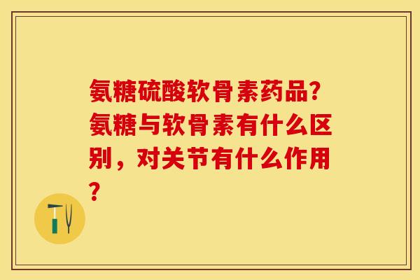 氨糖硫酸软骨素药品？氨糖与软骨素有什么区别，对关节有什么作用？