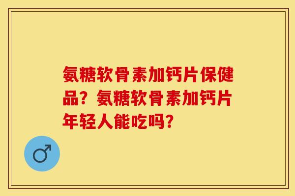 氨糖软骨素加钙片保健品？氨糖软骨素加钙片年轻人能吃吗？