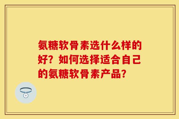 氨糖软骨素选什么样的好？如何选择适合自己的氨糖软骨素产品？