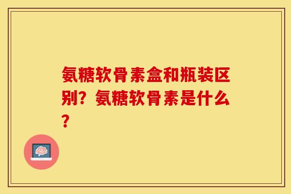 氨糖软骨素盒和瓶装区别？氨糖软骨素是什么？