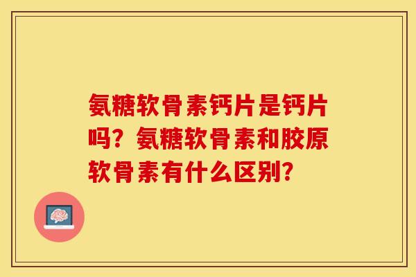 氨糖软骨素钙片是钙片吗？氨糖软骨素和胶原软骨素有什么区别？
