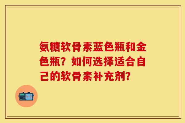 氨糖软骨素蓝色瓶和金色瓶？如何选择适合自己的软骨素补充剂？