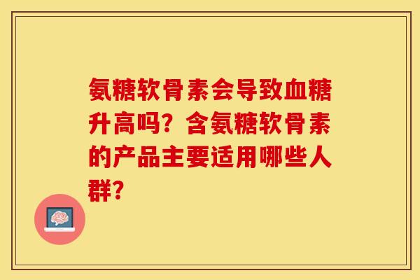 氨糖软骨素会导致血糖升高吗？含氨糖软骨素的产品主要适用哪些人群？