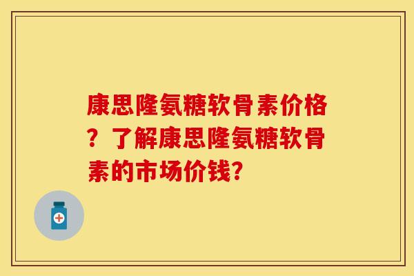 康思隆氨糖软骨素价格？了解康思隆氨糖软骨素的市场价钱？-第1张图片-关节保镖