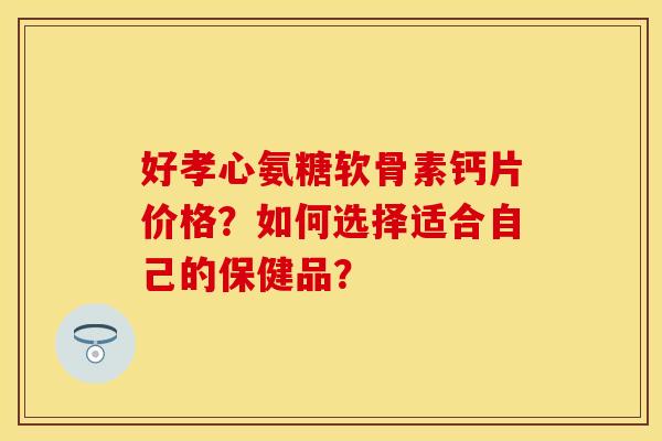 好孝心氨糖软骨素钙片价格？如何选择适合自己的保健品？