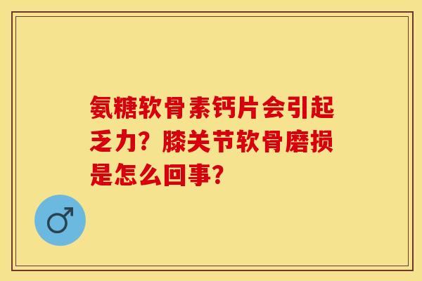 氨糖软骨素钙片会引起乏力？膝关节软骨磨损是怎么回事？