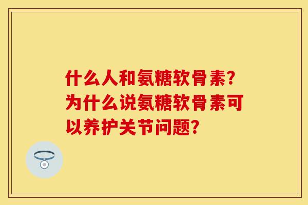 什么人和氨糖软骨素？为什么说氨糖软骨素可以养护关节问题？-第1张图片-关节保镖