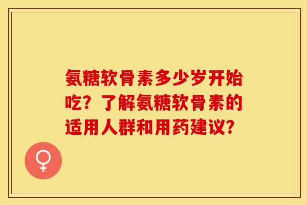 氨糖软骨素多少岁开始吃？了解氨糖软骨素的适用人群和用药建议？-第1张图片-关节保镖