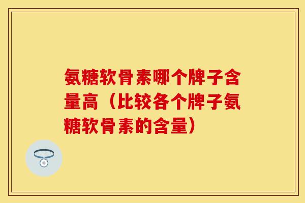 氨糖软骨素哪个牌子含量高（比较各个牌子氨糖软骨素的含量）-第1张图片-关节保镖
