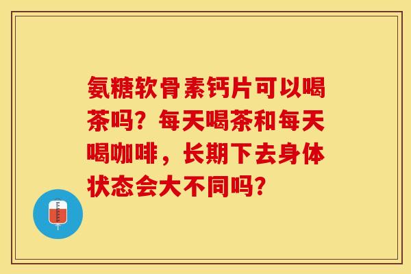 氨糖软骨素钙片可以喝茶吗？每天喝茶和每天喝咖啡，长期下去身体状态会大不同吗？-第1张图片-关节保镖