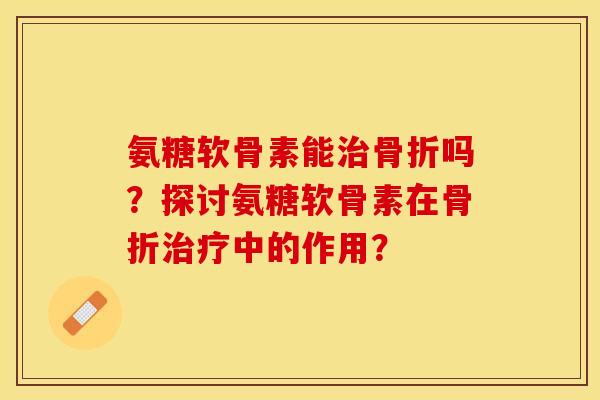 氨糖软骨素能治骨折吗？探讨氨糖软骨素在骨折治疗中的作用？-第1张图片-关节保镖