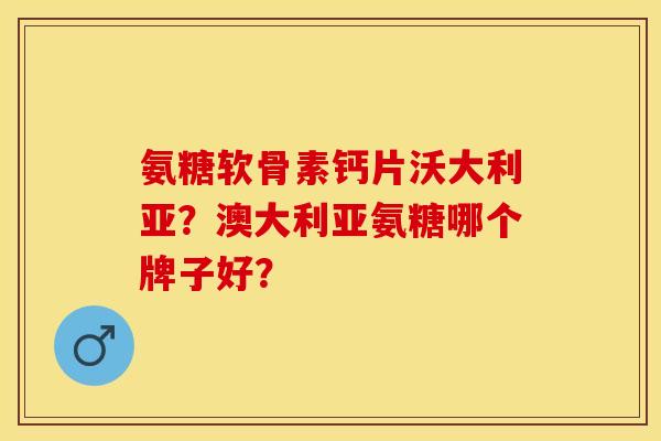 氨糖软骨素钙片沃大利亚？澳大利亚氨糖哪个牌子好？-第1张图片-关节保镖