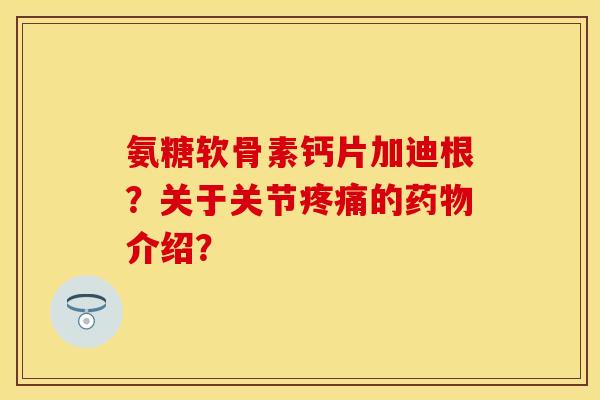 氨糖软骨素钙片加迪根？关于关节疼痛的药物介绍？-第1张图片-关节保镖