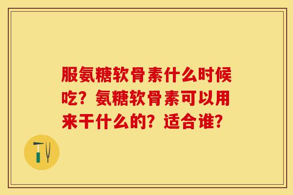 服氨糖软骨素什么时候吃？氨糖软骨素可以用来干什么的？适合谁？