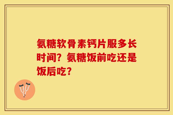 氨糖软骨素钙片服多长时间？氨糖饭前吃还是饭后吃？-第1张图片-关节保镖