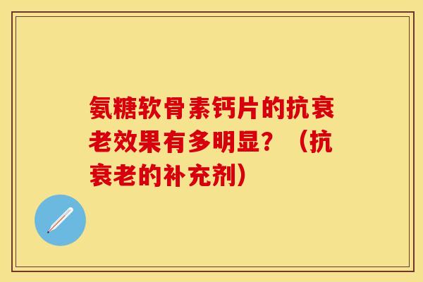 氨糖软骨素钙片的抗衰老效果有多明显？（抗衰老的补充剂）-第1张图片-关节保镖