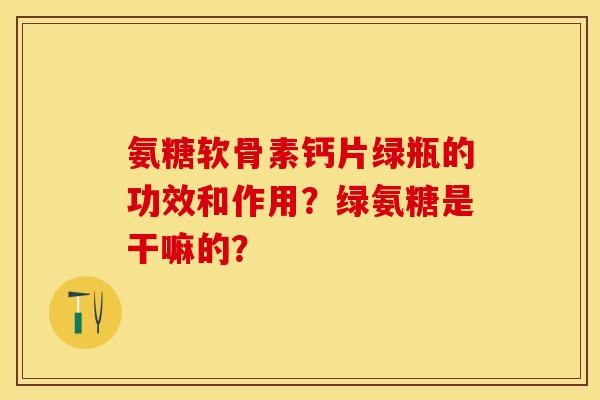 氨糖软骨素钙片绿瓶的功效和作用？绿氨糖是干嘛的？-第1张图片-关节保镖