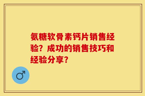 氨糖软骨素钙片销售经验？成功的销售技巧和经验分享？-第1张图片-关节保镖