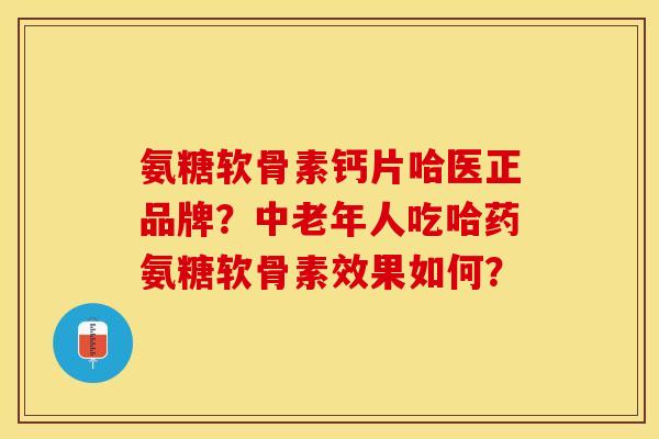 氨糖软骨素钙片哈医正品牌？中老年人吃哈药氨糖软骨素效果如何？-第1张图片-关节保镖