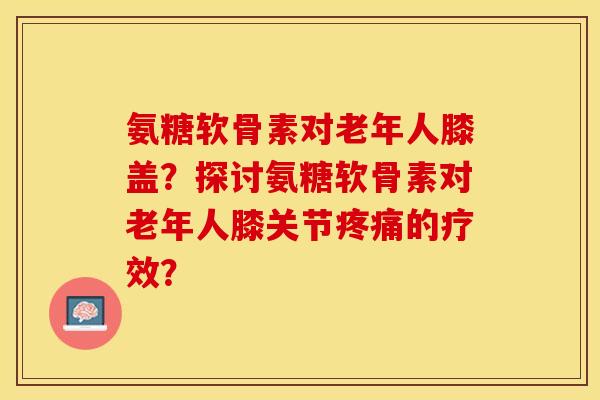 氨糖软骨素对老年人膝盖？探讨氨糖软骨素对老年人膝关节疼痛的疗效？-第1张图片-关节保镖