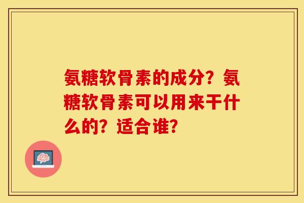 氨糖软骨素的成分？氨糖软骨素可以用来干什么的？适合谁？-第1张图片-关节保镖