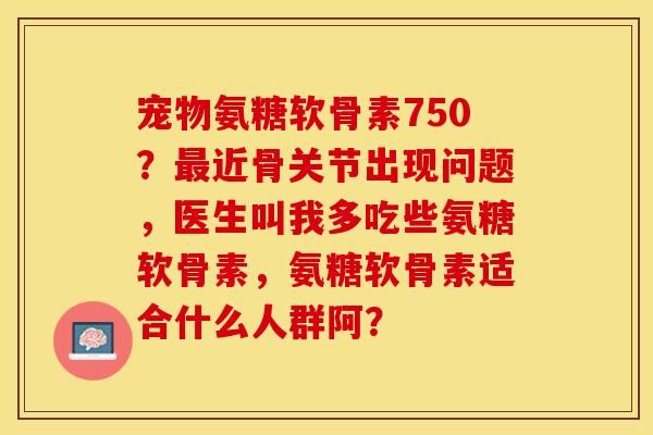 宠物氨糖软骨素750？最近骨关节出现问题，医生叫我多吃些氨糖软骨素	，氨糖软骨素适合什么人群阿？-第1张图片-关节保镖