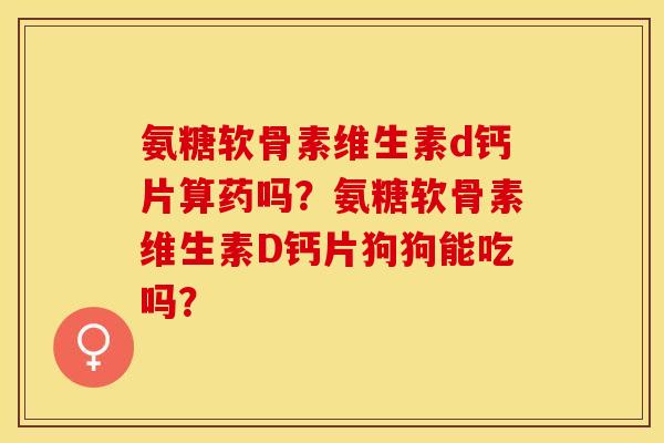 氨糖软骨素维生素d钙片算药吗？氨糖软骨素维生素D钙片狗狗能吃吗？-第1张图片-关节保镖