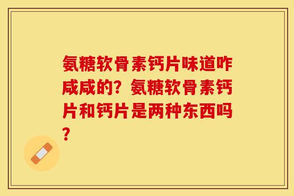 氨糖软骨素钙片味道咋咸咸的？氨糖软骨素钙片和钙片是两种东西吗？-第1张图片-关节保镖