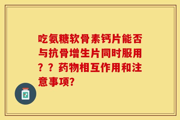 吃氨糖软骨素钙片能否与抗骨增生片同时服用？？药物相互作用和注意事项？-第1张图片-关节保镖