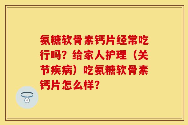 氨糖软骨素钙片经常吃行吗？给家人护理（关节疾病）吃氨糖软骨素钙片怎么样？-第1张图片-关节保镖