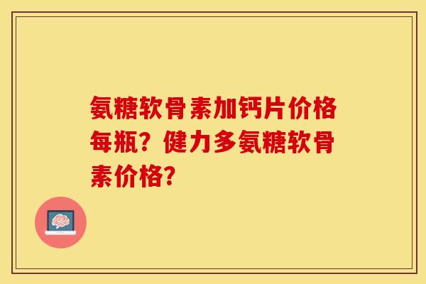 氨糖软骨素加钙片价格每瓶？健力多氨糖软骨素价格？-第1张图片-关节保镖