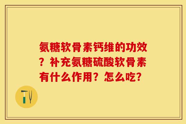 氨糖软骨素钙维的功效？补充氨糖硫酸软骨素有什么作用？怎么吃？-第1张图片-关节保镖