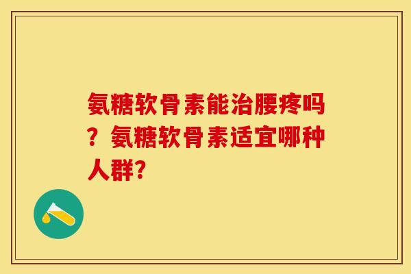 氨糖软骨素能治腰疼吗？氨糖软骨素适宜哪种人群？-第1张图片-关节保镖