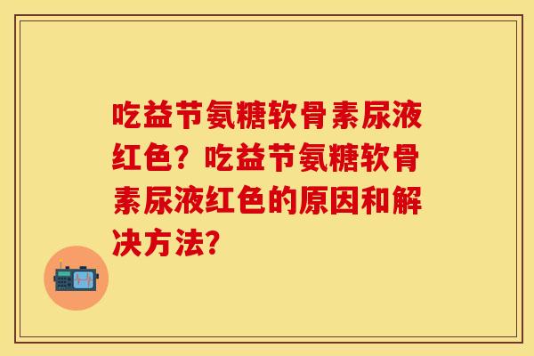 吃益节氨糖软骨素尿液红色？吃益节氨糖软骨素尿液红色的原因和解决方法？-第1张图片-关节保镖