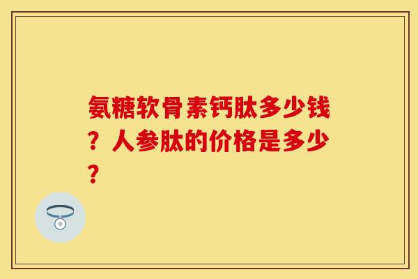 氨糖软骨素钙肽多少钱？人参肽的价格是多少？-第1张图片-关节保镖