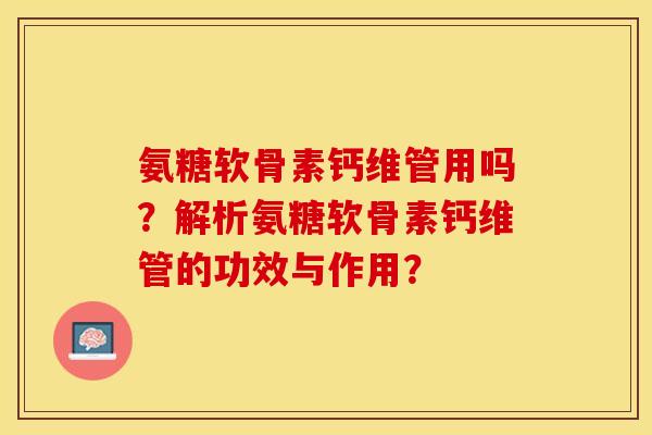 氨糖软骨素钙维管用吗？解析氨糖软骨素钙维管的功效与作用？-第1张图片-关节保镖