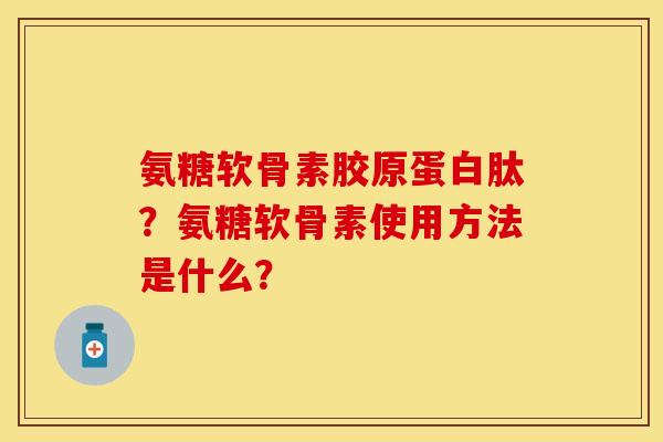 氨糖软骨素胶原蛋白肽？氨糖软骨素使用方法是什么？-第1张图片-关节保镖