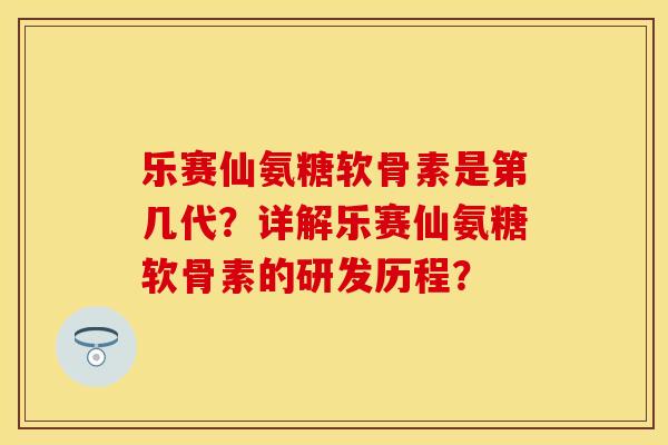 乐赛仙氨糖软骨素是第几代？详解乐赛仙氨糖软骨素的研发历程？-第1张图片-关节保镖