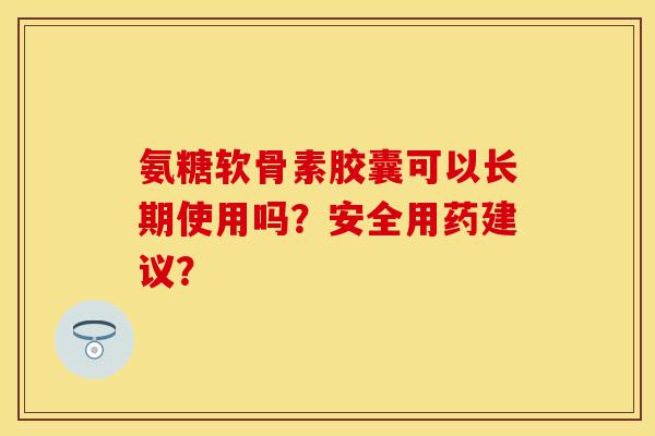 氨糖软骨素胶囊可以长期使用吗？安全用药建议？-第1张图片-关节保镖