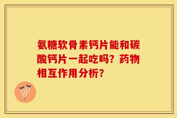 氨糖软骨素钙片能和碳酸钙片一起吃吗？药物相互作用分析？-第1张图片-关节保镖